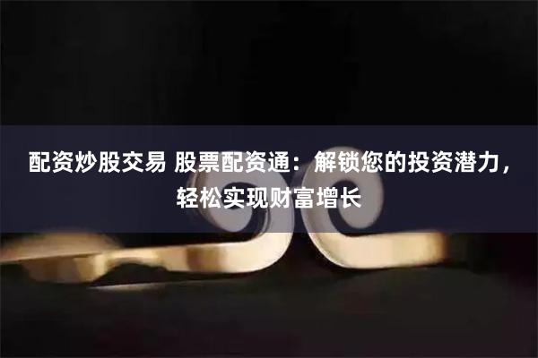 配资炒股交易 股票配资通：解锁您的投资潜力，轻松实现财富增长