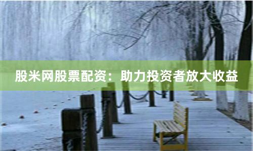 股米网股票配资：助力投资者放大收益