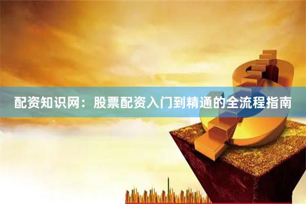配资知识网：股票配资入门到精通的全流程指南