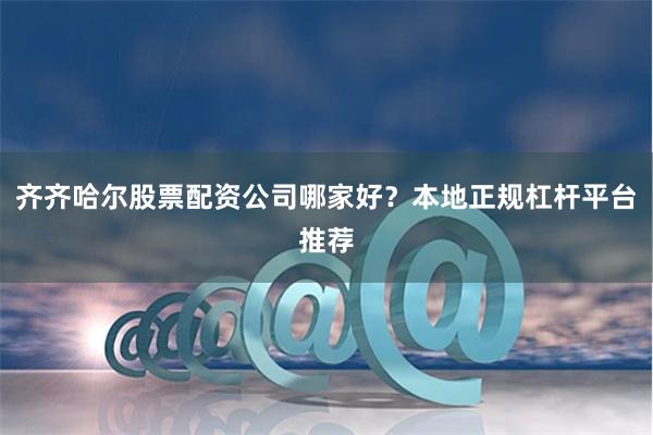 齐齐哈尔股票配资公司哪家好？本地正规杠杆平台推荐